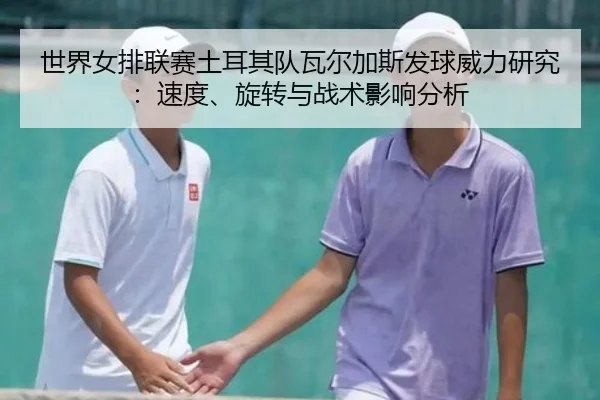 世界女排联赛土耳其队瓦尔加斯发球威力研究：速度、旋转与战术影响分析