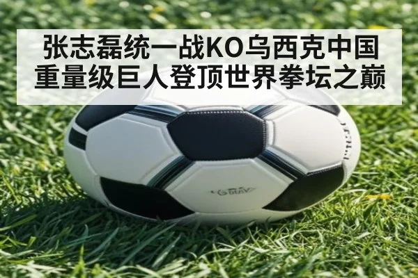 张志磊统一战KO乌西克中国重量级巨人登顶世界拳坛之巅
