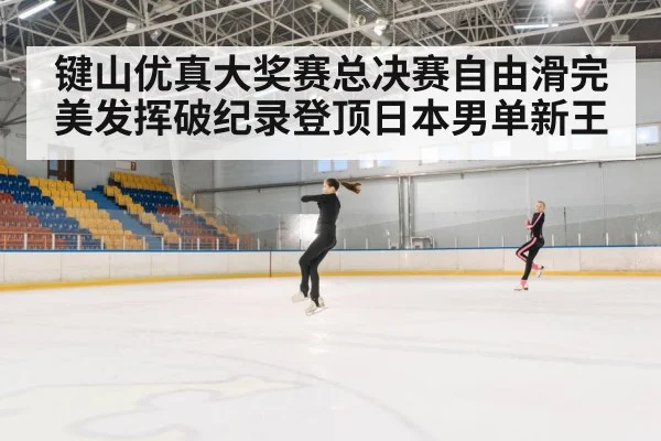 键山优真大奖赛总决赛自由滑完美发挥破纪录登顶日本男单新王