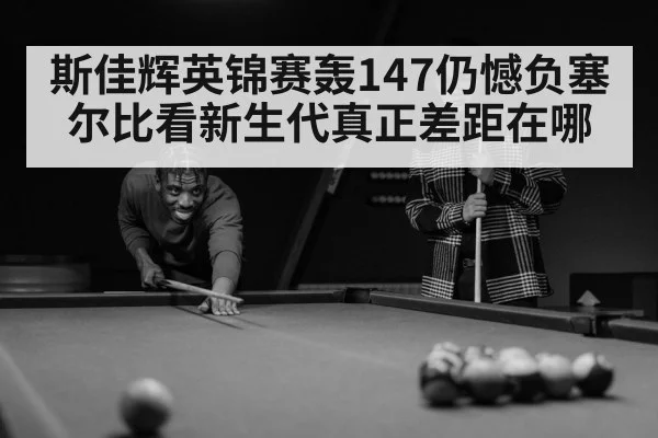 斯佳辉英锦赛轰147仍憾负塞尔比看新生代真正差距在哪